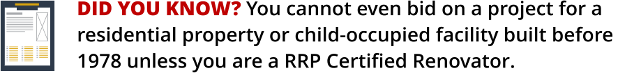 DID YOU KNOW? You cannot even bid on a project for a    residential property or child-occupied facility built before 1978 unless you are a RRP Certified Renovator.
